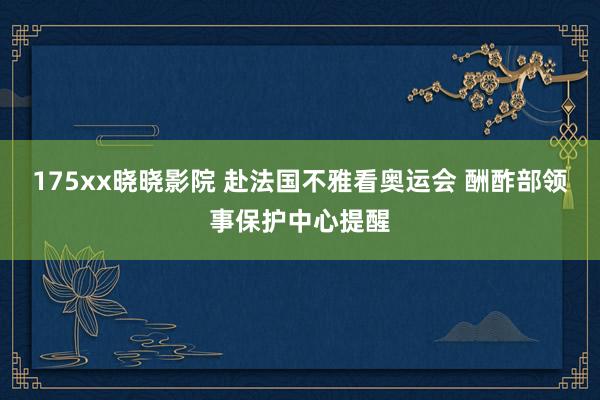 175xx晓晓影院 赴法国不雅看奥运会 酬酢部领事保护中心提醒