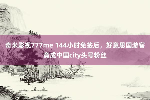 奇米影视777me 144小时免签后，好意思国游客竟成中国city头号粉丝