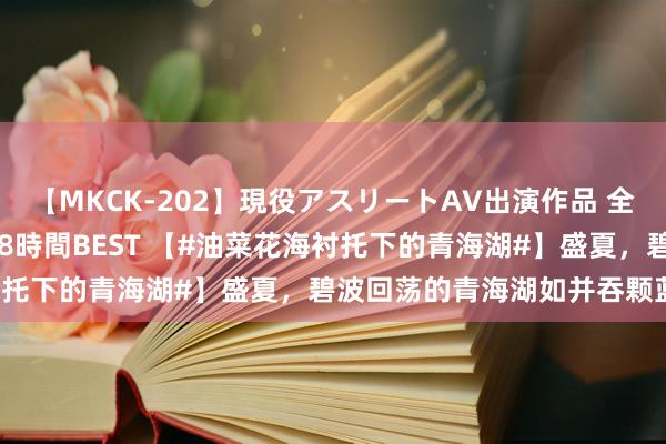 【MKCK-202】現役アスリートAV出演作品 全8TITLE全コーナー入り8時間BEST 【#油菜花海衬托下的青海湖#】盛夏，碧波回荡的青海湖如并吞颗蓝对持，