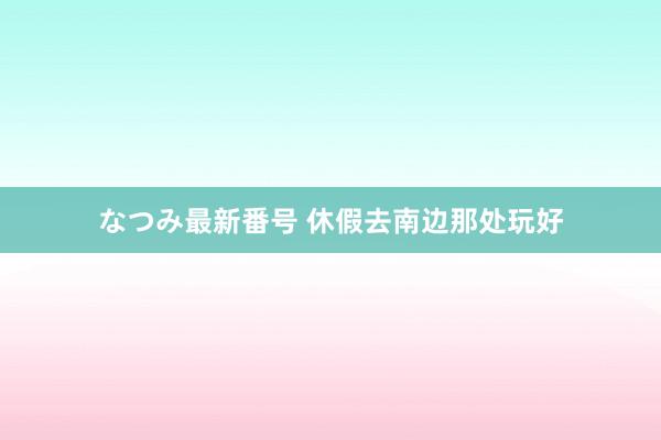 なつみ最新番号 休假去南边那处玩好