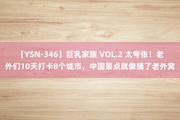 【YSN-346】巨乳家族 VOL.2 太夸张！老外们10天打卡8个城市，中国景点就像捅了老外窝