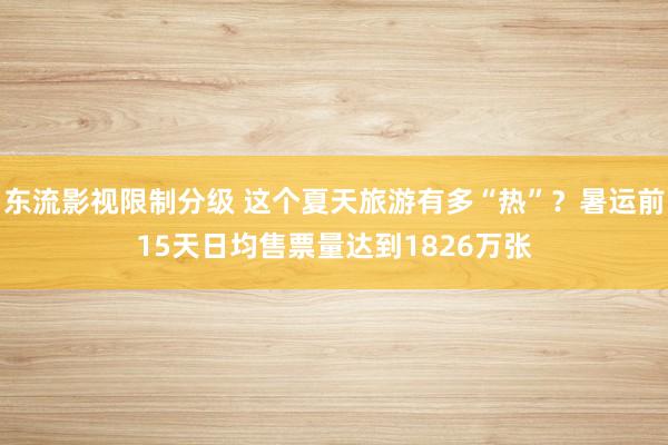 东流影视限制分级 这个夏天旅游有多“热”？暑运前15天日均售票量达到1826万张