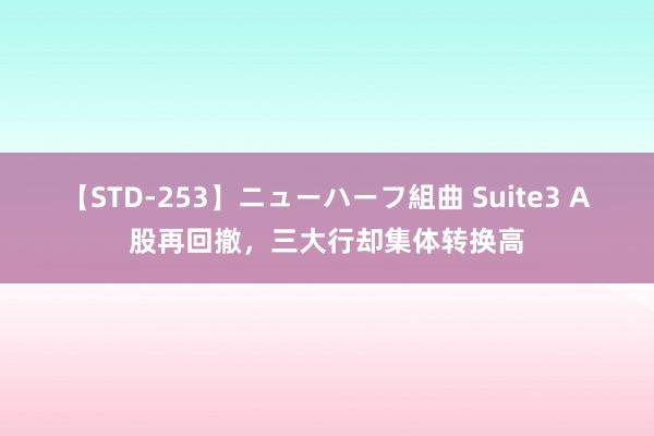 【STD-253】ニューハーフ組曲 Suite3 A股再回撤，三大行却集体转换高