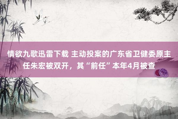 情欲九歌迅雷下载 主动投案的广东省卫健委原主任朱宏被双开，其“前任”本年4月被查