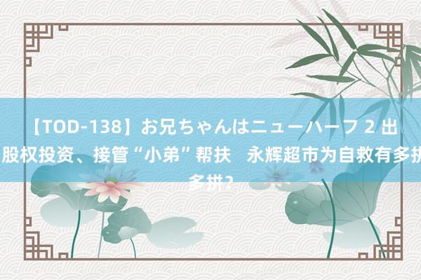 【TOD-138】お兄ちゃんはニューハーフ 2 出售股权投资、接管“小弟”帮扶   永辉超市为自救有多拼？