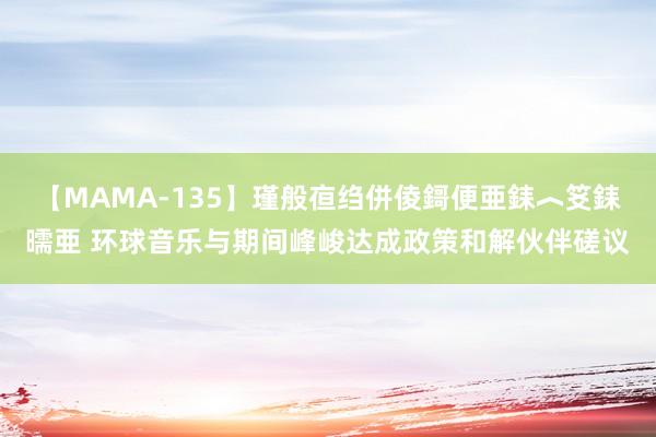 【MAMA-135】瑾般亱绉併倰鎶便亜銇︿笅銇曘亜 环球音乐与期间峰峻达成政策和解伙伴磋议