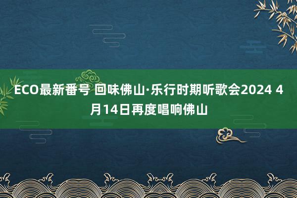 ECO最新番号 回味佛山·乐行时期听歌会2024 4月14日再度唱响佛山