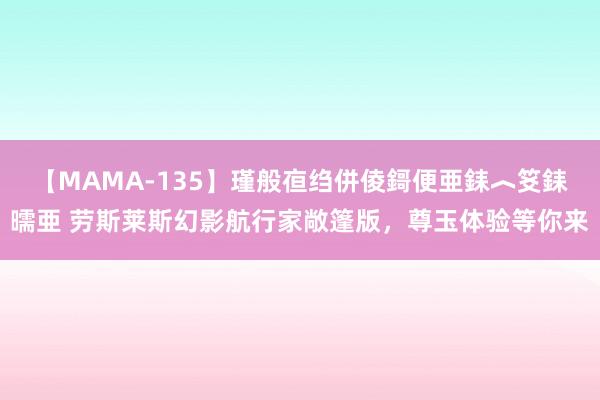 【MAMA-135】瑾般亱绉併倰鎶便亜銇︿笅銇曘亜 劳斯莱斯幻影航行家敞篷版，尊玉体验等你来