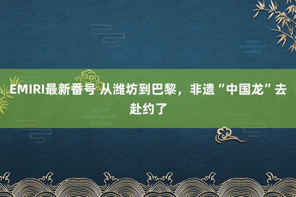 EMIRI最新番号 从潍坊到巴黎，非遗“中国龙”去赴约了