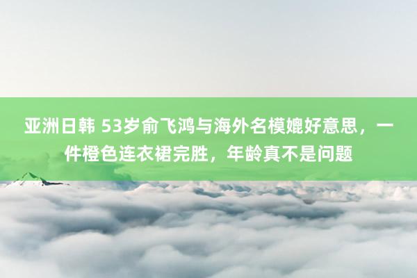 亚洲日韩 53岁俞飞鸿与海外名模媲好意思，一件橙色连衣裙完胜，年龄真不是问题