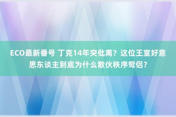 ECO最新番号 丁克14年突仳离？这位王室好意思东谈主到底为什么散伙秩序鸳侣？