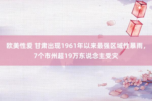 欧美性爱 甘肃出现1961年以来最强区域性暴雨，7个市州超19万东说念主受灾