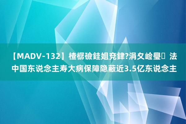 【MADV-132】楂樼礆銈姐兗銉?涓夊崄璺法 中国东说念主寿大病保障隐蔽近3.5亿东说念主