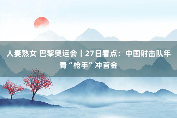 人妻熟女 巴黎奥运会｜27日看点：中国射击队年青“枪手”冲首金