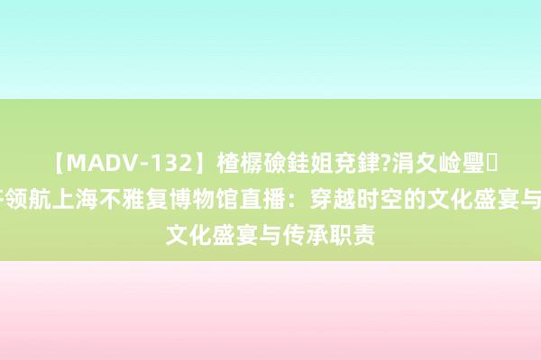 【MADV-132】楂樼礆銈姐兗銉?涓夊崄璺法 马未齐领航上海不雅复博物馆直播：穿越时空的文化盛宴与传承职责