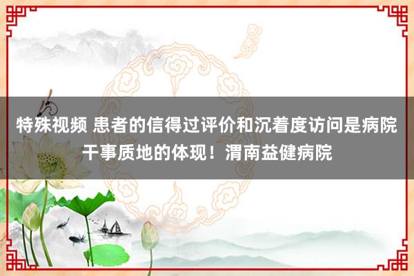 特殊视频 患者的信得过评价和沉着度访问是病院干事质地的体现！渭南益健病院