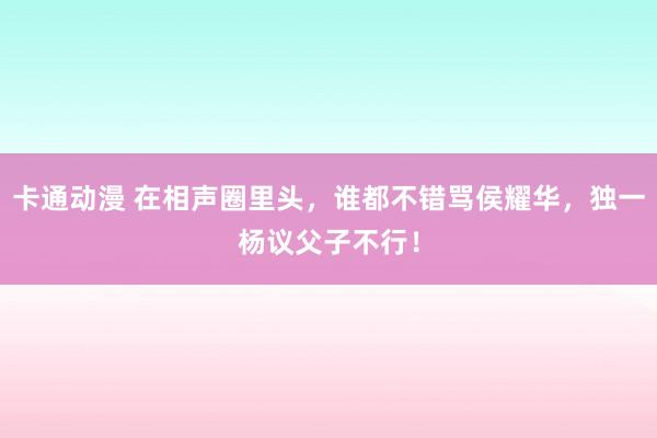 卡通动漫 在相声圈里头，谁都不错骂侯耀华，独一杨议父子不行！