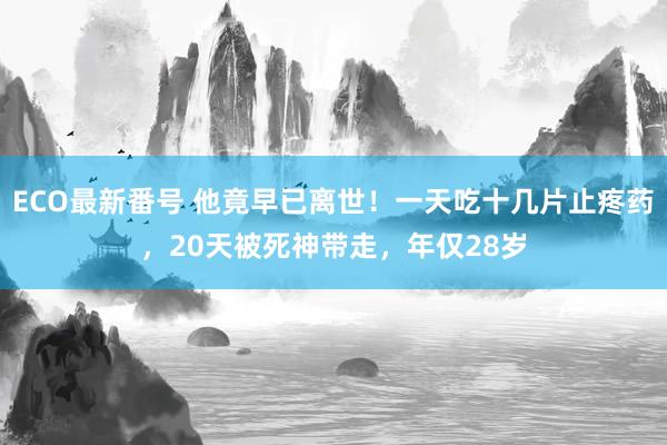 ECO最新番号 他竟早已离世！一天吃十几片止疼药，20天被死神带走，年仅28岁