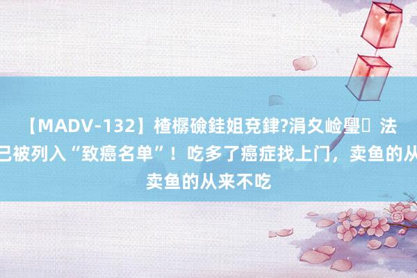 【MADV-132】楂樼礆銈姐兗銉?涓夊崄璺法 4种鱼已被列入“致癌名单”！吃多了癌症找上门，卖鱼的从来不吃