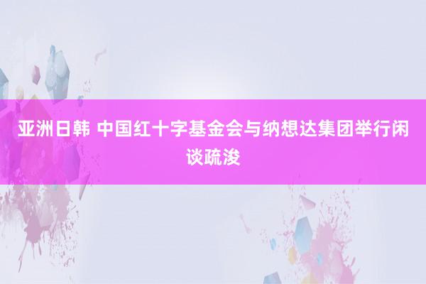 亚洲日韩 中国红十字基金会与纳想达集团举行闲谈疏浚