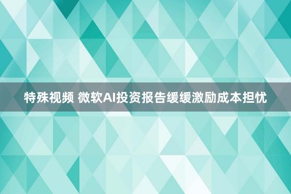 特殊视频 微软AI投资报告缓缓激励成本担忧