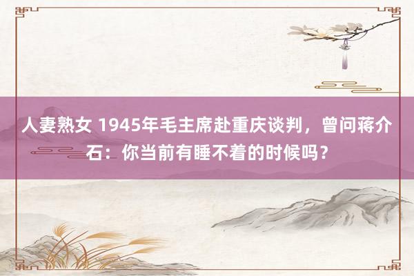 人妻熟女 1945年毛主席赴重庆谈判，曾问蒋介石：你当前有睡不着的时候吗？