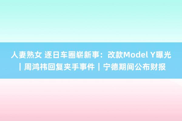 人妻熟女 逐日车圈崭新事：改款Model Y曝光｜周鸿祎回复夹手事件｜宁德期间公布财报