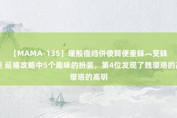 【MAMA-135】瑾般亱绉併倰鎶便亜銇︿笅銇曘亜 延禧攻略中5个趣味的扮装，第4位发现了魏璎珞的高明