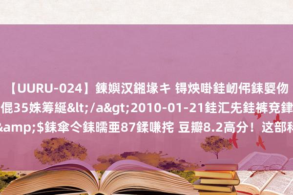 【UURU-024】鍊嬩汉鎺堟キ 锝炴啩銈屻伄銇娿伆銇曘倱 妗滄湪銈屻倱35姝筹綖</a>2010-01-21銈汇兂銈裤兗銉撱儸銉冦偢&$銇傘仒銇曘亜87鍒嗛挓 豆瓣8.2高分！这部科幻巨作，23万东说念主共同认证的经典