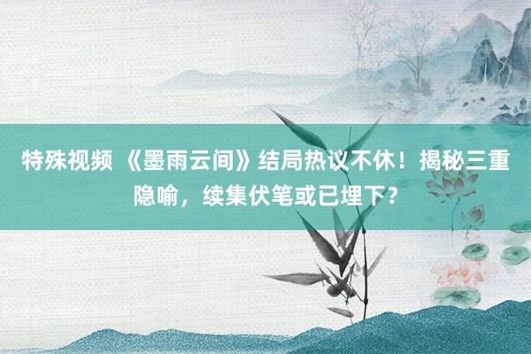 特殊视频 《墨雨云间》结局热议不休！揭秘三重隐喻，续集伏笔或已埋下？