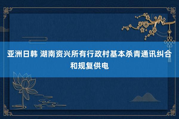 亚洲日韩 湖南资兴所有行政村基本杀青通讯纠合和规复供电