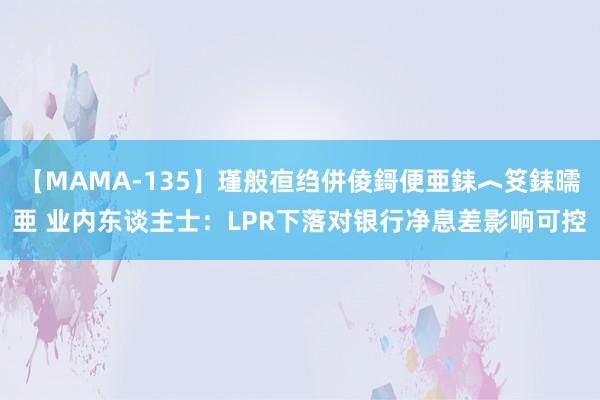 【MAMA-135】瑾般亱绉併倰鎶便亜銇︿笅銇曘亜 业内东谈主士：LPR下落对银行净息差影响可控