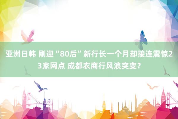 亚洲日韩 刚迎“80后”新行长一个月却接连震惊23家网点 成都农商行风浪突变？