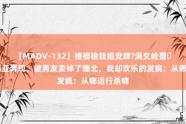 【MADV-132】楂樼礆銈姐兗銉?涓夊崄璺法 去东南亚奔现，被男友卖掉了缅北，我却欢乐的发疯：从哪运行杀喃