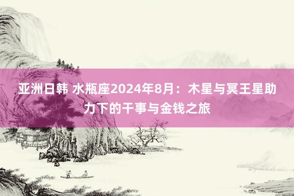 亚洲日韩 水瓶座2024年8月：木星与冥王星助力下的干事与金钱之旅