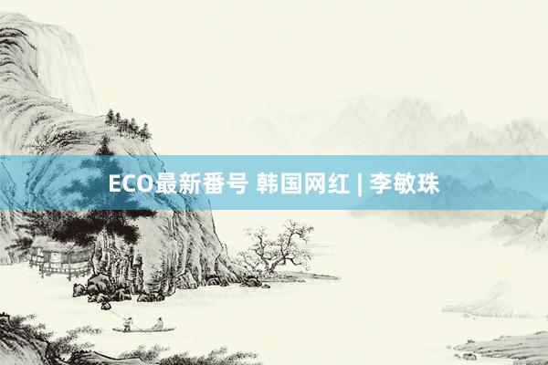 ECO最新番号 韩国网红 | 李敏珠