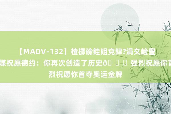 【MADV-132】楂樼礆銈姐兗銉?涓夊崄璺法 米兰社媒祝愿德约：你再次创造了历史?强烈祝愿你首夺奥运金牌