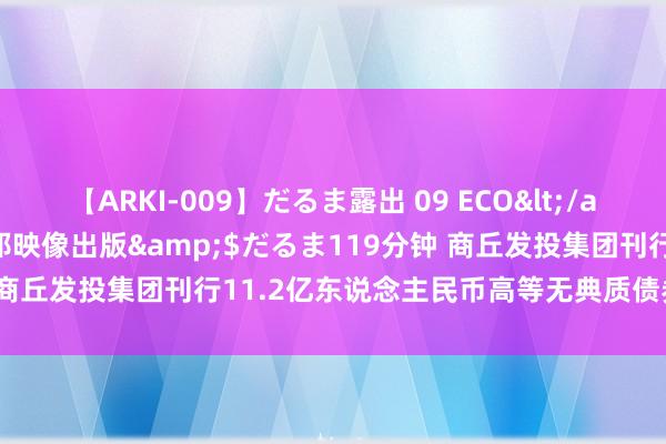 【ARKI-009】だるま露出 09 ECO</a>2008-06-19桃太郎映像出版&$だるま119分钟 商丘发投集团刊行11.2亿东说念主民币高等无典质债券 息票率6.5%