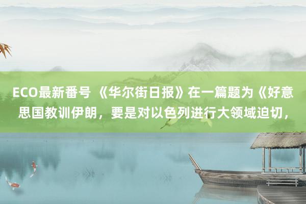 ECO最新番号 《华尔街日报》在一篇题为《好意思国教训伊朗，要是对以色列进行大领域迫切，