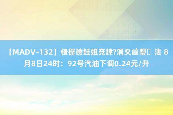 【MADV-132】楂樼礆銈姐兗銉?涓夊崄璺法 8月8日24时：92号汽油下调0.24元/升