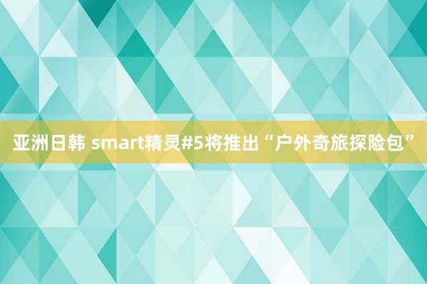 亚洲日韩 smart精灵#5将推出“户外奇旅探险包”