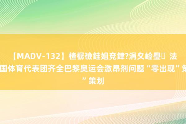 【MADV-132】楂樼礆銈姐兗銉?涓夊崄璺法 中国体育代表团齐全巴黎奥运会激昂剂问题“零出现”策划