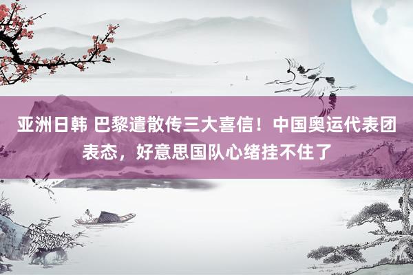 亚洲日韩 巴黎遣散传三大喜信！中国奥运代表团表态，好意思国队心绪挂不住了