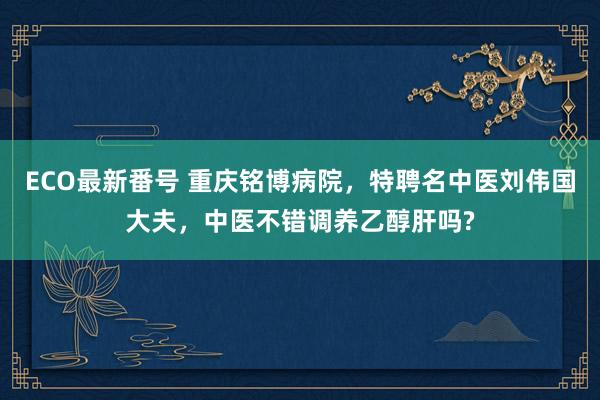 ECO最新番号 重庆铭博病院，特聘名中医刘伟国大夫，中医不错调养乙醇肝吗?