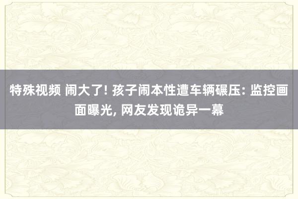 特殊视频 闹大了! 孩子闹本性遭车辆碾压: 监控画面曝光， 网友发现诡异一幕