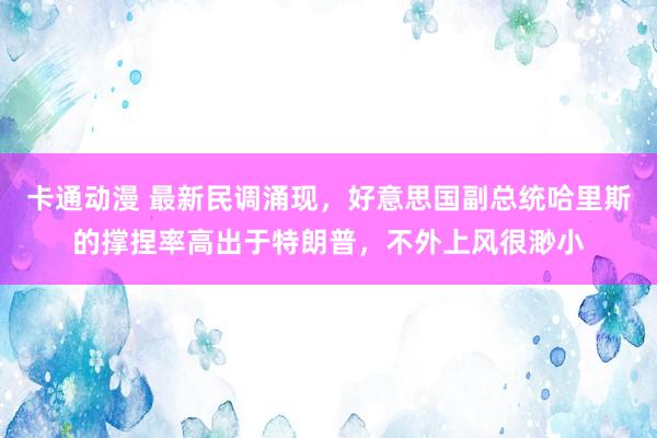 卡通动漫 最新民调涌现，好意思国副总统哈里斯的撑捏率高出于特朗普，不外上风很渺小