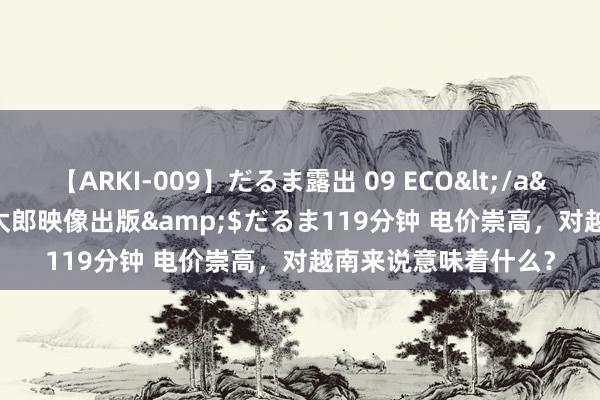 【ARKI-009】だるま露出 09 ECO</a>2008-06-19桃太郎映像出版&$だるま119分钟 电价崇高，对越南来说意味着什么？