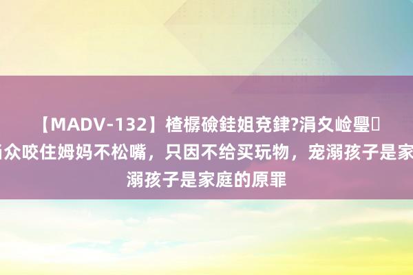 【MADV-132】楂樼礆銈姐兗銉?涓夊崄璺法 孩子当众咬住姆妈不松嘴，只因不给买玩物，宠溺孩子是家庭的原罪