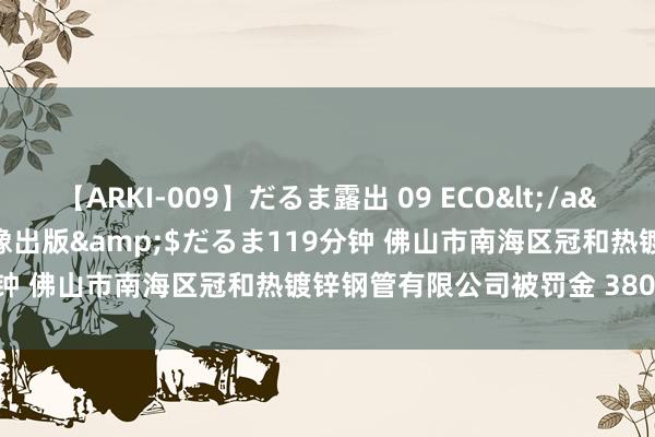 【ARKI-009】だるま露出 09 ECO</a>2008-06-19桃太郎映像出版&$だるま119分钟 佛山市南海区冠和热镀锌钢管有限公司被罚金 380000 元