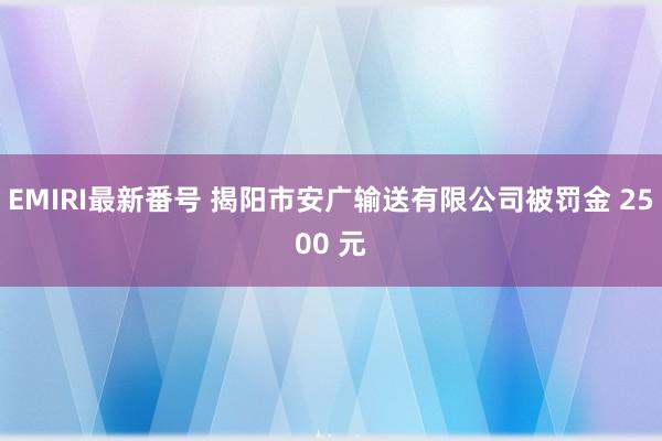 EMIRI最新番号 揭阳市安广输送有限公司被罚金 2500 元